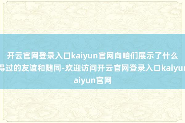开云官网登录入口kaiyun官网向咱们展示了什么是信得过的友谊和随同-欢迎访问开云官网登录入口kaiyun官网