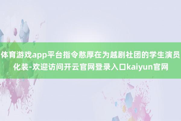 体育游戏app平台指令憨厚在为越剧社团的学生演员化装-欢迎访问开云官网登录入口kaiyun官网