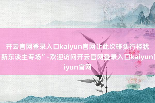 开云官网登录入口kaiyun官网让此次碰头行径犹如“新东谈主专场”-欢迎访问开云官网登录入口kaiyun官网