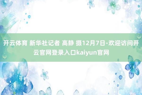开云体育 新华社记者 高静 摄12月7日-欢迎访问开云官网登录入口kaiyun官网