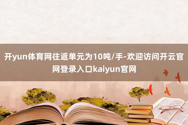 开yun体育网往返单元为10吨/手-欢迎访问开云官网登录入口kaiyun官网
