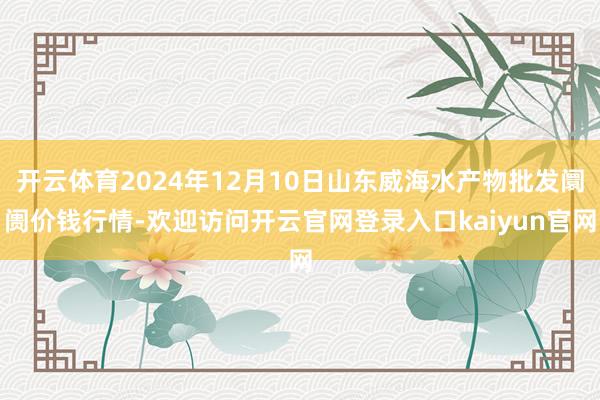 开云体育2024年12月10日山东威海水产物批发阛阓价钱行情-欢迎访问开云官网登录入口kaiyun官网
