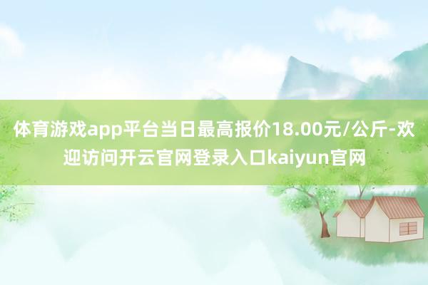 体育游戏app平台当日最高报价18.00元/公斤-欢迎访问开云官网登录入口kaiyun官网