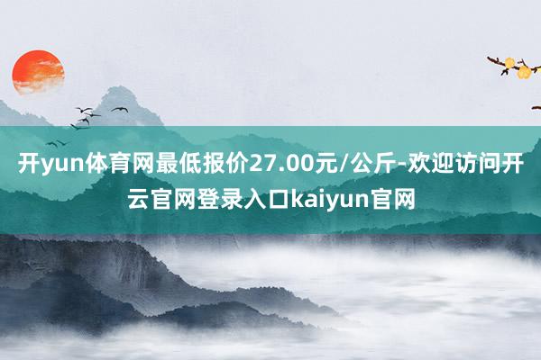 开yun体育网最低报价27.00元/公斤-欢迎访问开云官网登录入口kaiyun官网