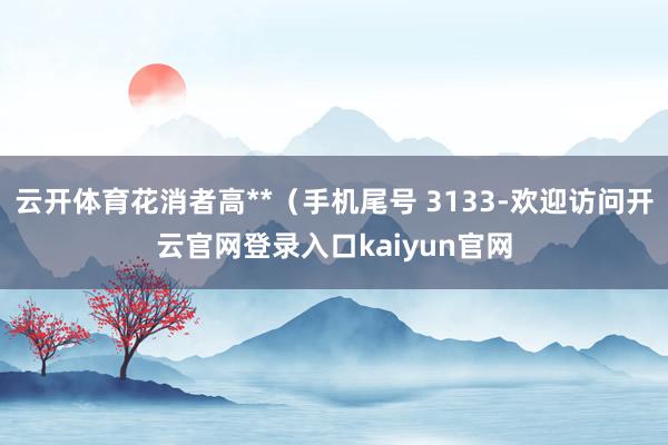 云开体育花消者高**(手机尾号 3133-欢迎访问开云官网登录入口kaiyun官网
