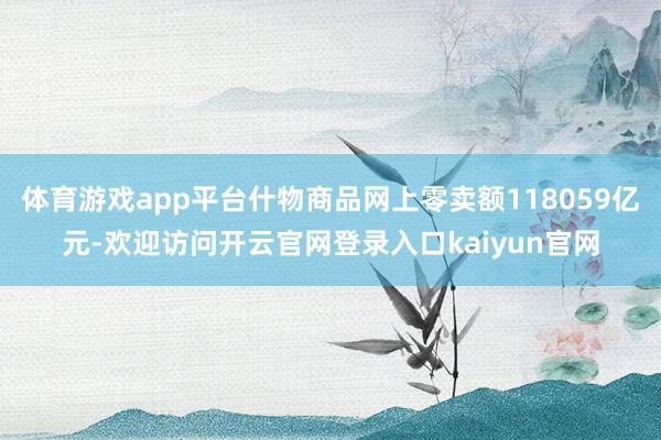 体育游戏app平台什物商品网上零卖额118059亿元-欢迎访问开云官网登录入口kaiyun官网