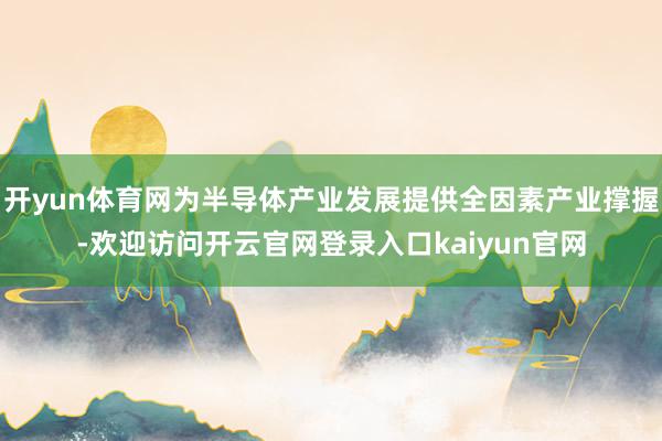 开yun体育网为半导体产业发展提供全因素产业撑握-欢迎访问开云官网登录入口kaiyun官网