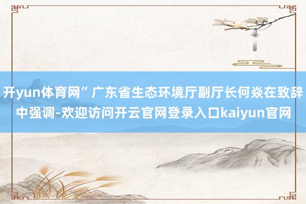 开yun体育网”广东省生态环境厅副厅长何焱在致辞中强调-欢迎访问开云官网登录入口kaiyun官网