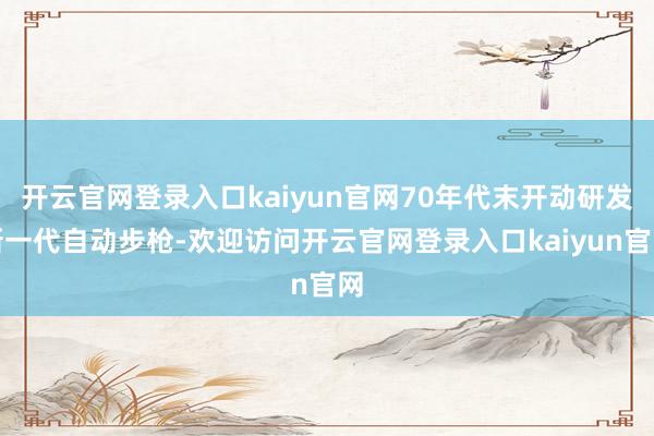 开云官网登录入口kaiyun官网70年代末开动研发新一代自动步枪-欢迎访问开云官网登录入口kaiyun官网