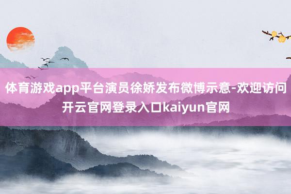 体育游戏app平台演员徐娇发布微博示意-欢迎访问开云官网登录入口kaiyun官网