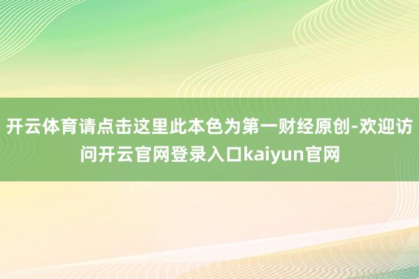 开云体育请点击这里此本色为第一财经原创-欢迎访问开云官网登录入口kaiyun官网