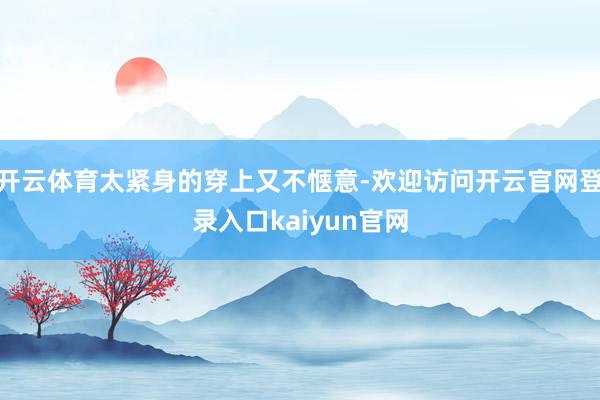 开云体育太紧身的穿上又不惬意-欢迎访问开云官网登录入口kaiyun官网