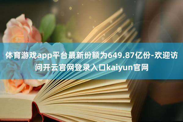 体育游戏app平台最新份额为649.87亿份-欢迎访问开云官网登录入口kaiyun官网