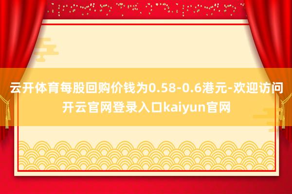 云开体育每股回购价钱为0.58-0.6港元-欢迎访问开云官网登录入口kaiyun官网