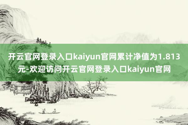 开云官网登录入口kaiyun官网累计净值为1.813元-欢迎访问开云官网登录入口kaiyun官网