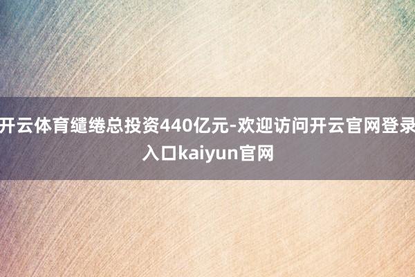 开云体育缱绻总投资440亿元-欢迎访问开云官网登录入口kaiyun官网
