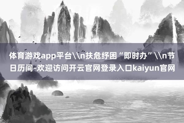 体育游戏app平台\n扶危纾困“即时办”\n节日历间-欢迎访问开云官网登录入口kaiyun官网