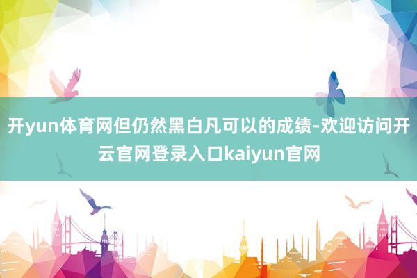 开yun体育网但仍然黑白凡可以的成绩-欢迎访问开云官网登录入口kaiyun官网
