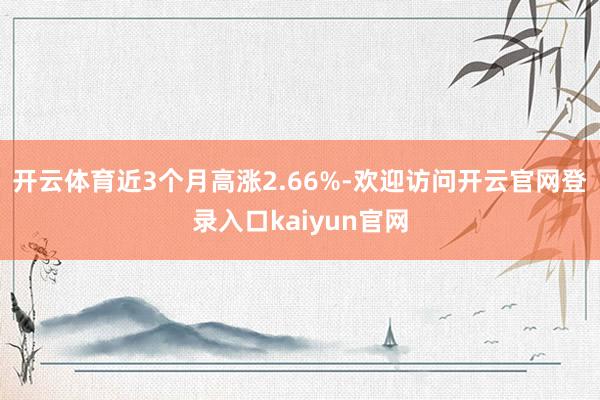 开云体育近3个月高涨2.66%-欢迎访问开云官网登录入口kaiyun官网