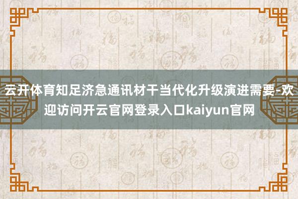 云开体育知足济急通讯材干当代化升级演进需要-欢迎访问开云官网登录入口kaiyun官网