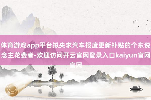 体育游戏app平台拟央求汽车报废更新补贴的个东说念主花费者-欢迎访问开云官网登录入口kaiyun官网