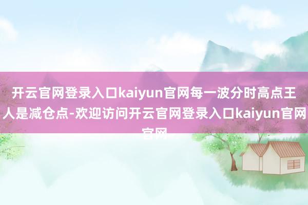 开云官网登录入口kaiyun官网每一波分时高点王人是减仓点-欢迎访问开云官网登录入口kaiyun官网