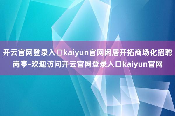 开云官网登录入口kaiyun官网闲居开拓商场化招聘岗亭-欢迎访问开云官网登录入口kaiyun官网