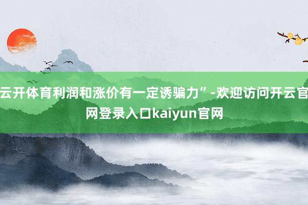 云开体育利润和涨价有一定诱骗力”-欢迎访问开云官网登录入口kaiyun官网