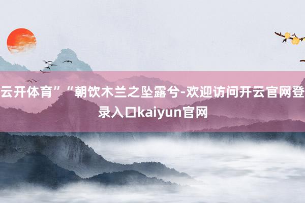 云开体育”“朝饮木兰之坠露兮-欢迎访问开云官网登录入口kaiyun官网