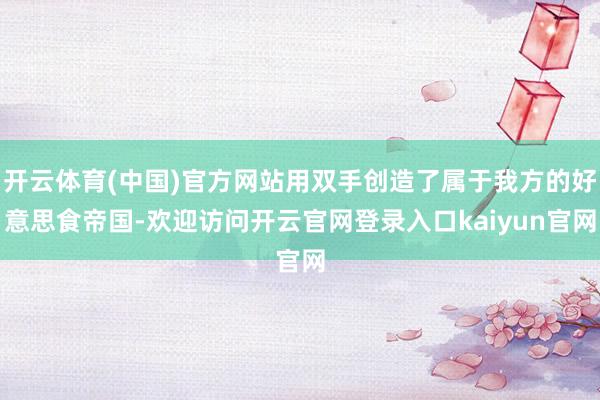 开云体育(中国)官方网站用双手创造了属于我方的好意思食帝国-欢迎访问开云官网登录入口kaiyun官网