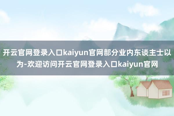 开云官网登录入口kaiyun官网部分业内东谈主士以为-欢迎访问开云官网登录入口kaiyun官网