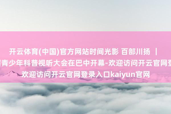 开云体育(中国)官方网站时间光影 百部川扬 ｜ 千里浸式体验！首届青少年科普视听大会在巴中开幕-欢迎访问开云官网登录入口kaiyun官网