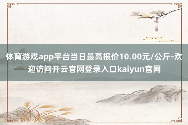 体育游戏app平台当日最高报价10.00元/公斤-欢迎访问开云官网登录入口kaiyun官网