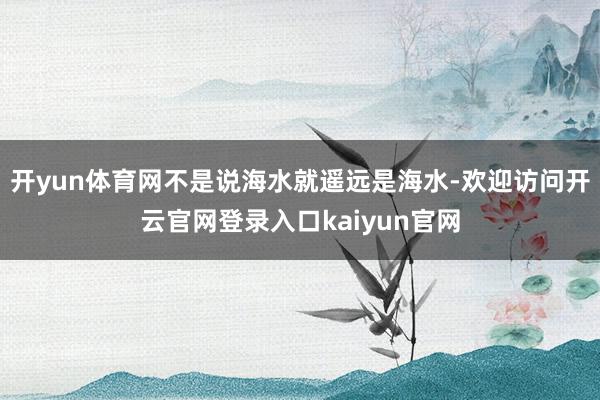 开yun体育网不是说海水就遥远是海水-欢迎访问开云官网登录入口kaiyun官网