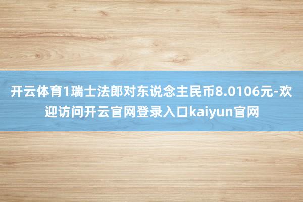 开云体育1瑞士法郎对东说念主民币8.0106元-欢迎访问开云官网登录入口kaiyun官网