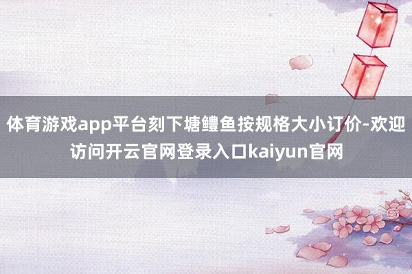 体育游戏app平台刻下塘鳢鱼按规格大小订价-欢迎访问开云官网登录入口kaiyun官网
