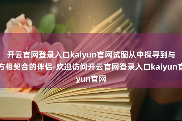 开云官网登录入口kaiyun官网试图从中探寻到与我方相契合的伴侣-欢迎访问开云官网登录入口kaiyun官网