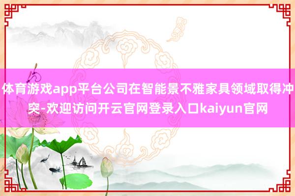 体育游戏app平台公司在智能景不雅家具领域取得冲突-欢迎访问开云官网登录入口kaiyun官网