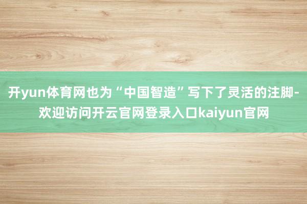 开yun体育网也为“中国智造”写下了灵活的注脚-欢迎访问开云官网登录入口kaiyun官网