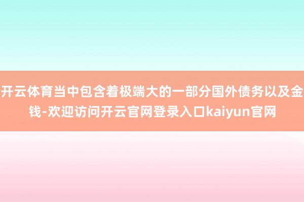 开云体育当中包含着极端大的一部分国外债务以及金钱-欢迎访问开云官网登录入口kaiyun官网