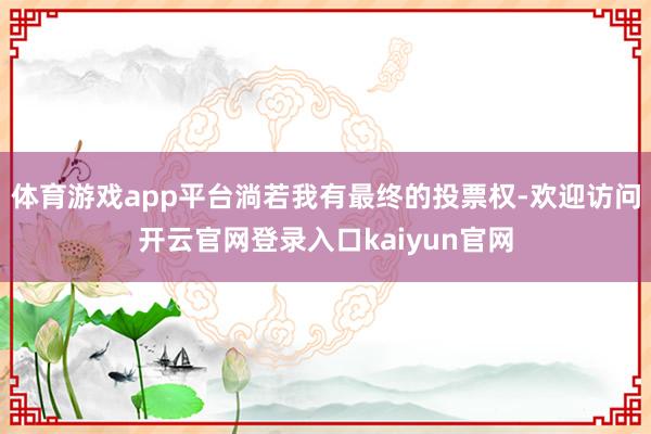 体育游戏app平台淌若我有最终的投票权-欢迎访问开云官网登录入口kaiyun官网