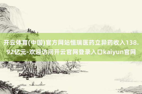 开云体育(中国)官方网站恒瑞医药立异药收入138.92亿元-欢迎访问开云官网登录入口kaiyun官网