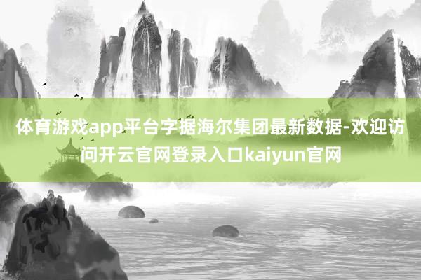 体育游戏app平台　　字据海尔集团最新数据-欢迎访问开云官网登录入口kaiyun官网