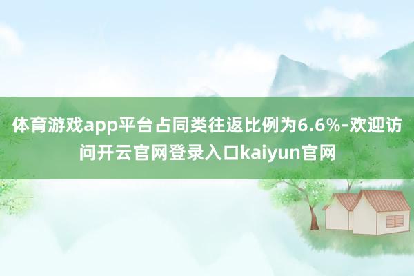 体育游戏app平台占同类往返比例为6.6%-欢迎访问开云官网登录入口kaiyun官网