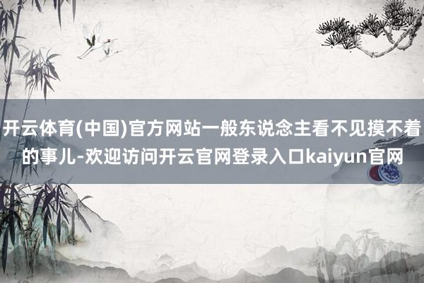 开云体育(中国)官方网站一般东说念主看不见摸不着的事儿-欢迎访问开云官网登录入口kaiyun官网