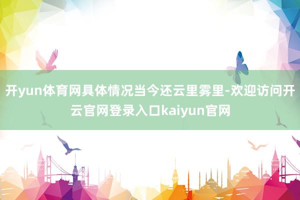 开yun体育网具体情况当今还云里雾里-欢迎访问开云官网登录入口kaiyun官网