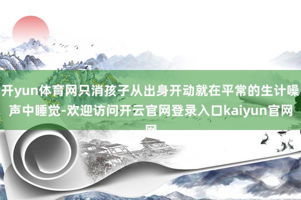 开yun体育网只消孩子从出身开动就在平常的生计噪声中睡觉-欢迎访问开云官网登录入口kaiyun官网