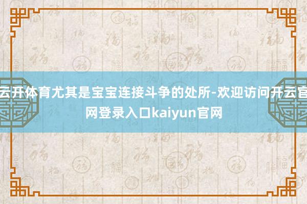 云开体育尤其是宝宝连接斗争的处所-欢迎访问开云官网登录入口kaiyun官网