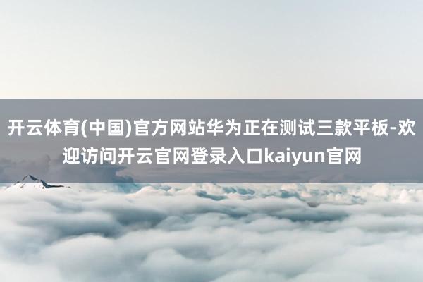 开云体育(中国)官方网站华为正在测试三款平板-欢迎访问开云官网登录入口kaiyun官网