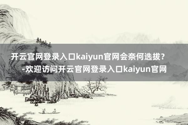 开云官网登录入口kaiyun官网会奈何选拔？    -欢迎访问开云官网登录入口kaiyun官网